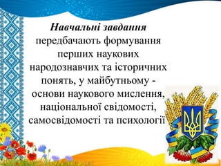 Навчальні завдання
передбачають формування
перших наукових
народознавчих та історичних
понять, у майбутньому -
основи наукового мислення,
національної свідомості,
самосвідомості та психології.
 
