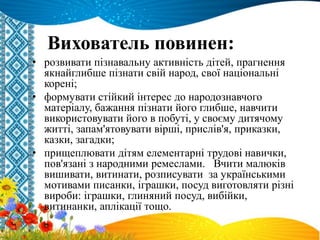 Вихователь повинен:
• розвивати пізнавальну активність дітей, прагнення
якнайглибше пізнати свій народ, свої національні
корені;
• формувати стійкий інтерес до народознавчого
матеріалу, бажання пізнати його глибше, навчити
використовувати його в побуті, у своєму дитячому
житті, запам'ятовувати вірші, прислів'я, приказки,
казки, загадки;
• прищеплювати дітям елементарні трудові навички,
пов'язані з народними ремеслами. Вчити малюків
вишивати, витинати, розписувати за українськими
мотивами писанки, іграшки, посуд виготовляти різні
вироби: іграшки, глиняний посуд, вибійки,
витинанки, аплікації тощо.
 