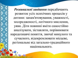 Розвивальні завдання передбачають
розвиток усіх психічних процесів у
дитини: запам'ятовування, уважності,
зосередженості, логічного мислення,
уяви. Діти повинні вміти самостійно
аналізувати, зіставляти, порівнювати
народознавчі поняття, звичаї минулого та
сучасного, відокремлювати місцеве,
регіональне від загально-традиційного
національного.
 