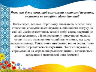 Якою має бути мова, щоб викликати позитивні почуття,
впливати на емоційну сферу дитини?
Насамперед, теплою. Через мову вихователь передає своє
ставлення, спонукає до спілкування, емоційного відгуку на
свої дії. Лагідне звертання, теплі й добрі слова, звернені не
лише до дитини, а й до дорослих у присутності малюка
сприятимуть позитивному сприйняттю думки, яку хоче
передати мовець. Тепло мови вивільняє тепло серця. І цим
теплом зігрівається спілкування. Зміст спілкування,
спрямований на моральний розвиток дитини, визначається
дорослими і можливості його безмежні
 