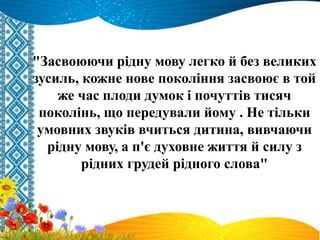 "Засвоюючи рідну мову легко й без великих
зусиль, кожне нове покоління засвоює в той
же час плоди думок і почуттів тисяч
поколінь, що передували йому . Не тільки
умовних звуків вчиться дитина, вивчаючи
рідну мову, а п'є духовне життя й силу з
рідних грудей рідного слова"
 