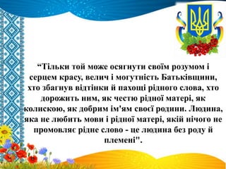 “Тільки той може осягнути своїм розумом і
серцем красу, велич і могутність Батьківщини,
хто збагнув відтінки й пахощі рідного слова, хто
дорожить ним, як честю рідної матері, як
колискою, як добрим ім'ям своєї родини. Людина,
яка не любить мови і рідної матері, якій нічого не
промовляє рідне слово - це людина без роду й
племені".
 
