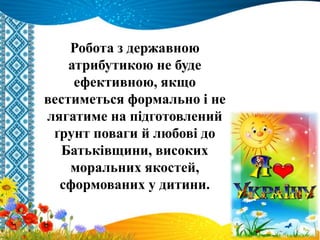 Робота з державною
атрибутикою не буде
ефективною, якщо
вестиметься формально і не
лягатиме на підготовлений
ґрунт поваги й любові до
Батьківщини, високих
моральних якостей,
сформованих у дитини.
 