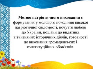 Метою патріотичного виховання є
формування у молодого покоління високої
патріотичної свідомості, почуття любові
до України, пошани до видатних
вітчизняних історичних діячів, готовності
до виконання громадянських і
конституційних обов'язків.
 