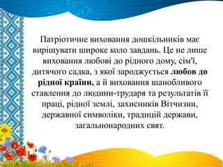 Патріотичне виховання дошкільників має
вирішувати широке коло завдань. Це не лише
виховання любові до рідного дому, сім'ї,
дитячого садка, з якої зароджується любов до
рідної країни, а й виховання шанобливого
ставлення до людини-трударя та результатів її
праці, рідної землі, захисників Вітчизни,
державної символіки, традицій держави,
загальнонародних свят.
 