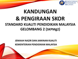 KANDUNGAN
& PENGIRAAN SKOR
STANDARD KUALITI PENDIDIKAN MALAYSIA
GELOMBANG 2 (SKPMg2)
JEMAAH NAZIR DAN JAMINAN KUALITI
KEMENTERIAN PENDIDIKAN MALAYSIA
13 Januari 2017
2017:Task Force SKPMg2/JNJK/KPM
1
 