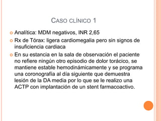 CASO CLÍNICO 1
 Analítica: MDM negativos, INR 2,65
 Rx de Tórax: ligera cardiomegalia pero sin signos de
insuficiencia cardiaca
 En su estancia en la sala de observación el paciente
no refiere ningún otro episodio de dolor torácico, se
mantiene estable hemodinámicamente y se programa
una coronografía al día siguiente que demuestra
lesión de la DA media por lo que se le realizo una
ACTP con implantación de un stent farmacoactivo.
 