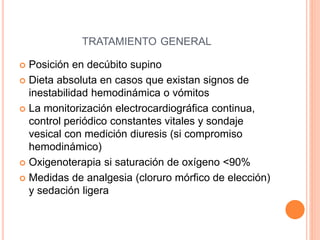 TRATAMIENTO GENERAL
 Posición en decúbito supino
 Dieta absoluta en casos que existan signos de
inestabilidad hemodinámica o vómitos
 La monitorización electrocardiográfica continua,
control periódico constantes vitales y sondaje
vesical con medición diuresis (si compromiso
hemodinámico)
 Oxigenoterapia si saturación de oxígeno <90%
 Medidas de analgesia (cloruro mórfico de elección)
y sedación ligera
 