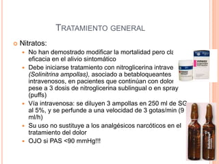TRATAMIENTO GENERAL
 Nitratos:
 No han demostrado modificar la mortalidad pero clara
eficacia en el alivio sintomático
 Debe iniciarse tratamiento con nitroglicerina intravenosa
(Solinitrina ampollas), asociado a betabloqueantes
intravenosos, en pacientes que continúan con dolor
pese a 3 dosis de nitroglicerina sublingual o en spray
(puffs)
 Vía intravenosa: se diluyen 3 ampollas en 250 ml de SG
al 5%, y se perfunde a una velocidad de 3 gotas/min (9
ml/h)
 Su uso no sustituye a los analgésicos narcóticos en el
tratamiento del dolor
 OJO si PAS <90 mmHg!!!
 