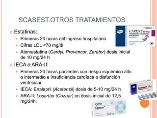 SCASEST.OTROS TRATAMIENTOS
 Estatinas:
 Primeras 24 horas del ingreso hospitalario
 Cifras LDL <70 mg/dl
 Atorvastatina (Cardyl, Prevencor, Zarator) dosis inicial
de 10 mg/24 h
 IECA o ARA-II:
 Primeras 24 horas pacientes con riesgo isquémico alto
o intermedio e insuficiencia cardíaca o disfunción
ventricular.
 IECA: Enalapril (Acetensil) dosis de 5-10 mg/24 h
 ARA-II: Losartán (Cozaar) en dosis inicial de 12,5
mg/24h.
 