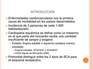 INTRODUCCIÓN
 Enfermedades cardiovasculares son la primera
causa de mortalidad en los países desarrollados
 Incidencia de 3 personas de cada 1.000
habitantes/año
 Cardiopatía isquémica se define como un trastorno
en el que parte del miocardio recibe una cantidad
insuficiente de sangre y oxigeno
 Estable: Angina estable o isquemia cardiaca crónica
 Inestable:
 Angina inestable: SCACEST y SCASEST
 Infarto Agudo de Miocardio (IAM)
 Primordial distinguir entre los 2 tipos de SCA para
el esquema terapéutico.
 