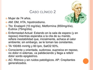 CASO CLÍNICO 2
 Mujer de 74 años.
 AM: DM, HTA, hipotiroidismo.
 Tto: Enalapril (10 mg/día), Metformina (850mg/día),
Eutirox (75mg/día).
 Enfermedad Actual: Estando en la sala de espera (y en
reposo) mientras esperaba a la cita de su marido,
refiere inestabilidad que, inicialmente, achaca al calor
ambiente; sin embargo, se le toman las constantes.
 TA 100/65 mmHg y 60 lpm, SatO2 93%.
 Consciente y orientada, sudorosa, eupneica en reposo,
no dolor ni edemas, va palideciendo y llega a referir
dolor sordo epigástrico.
 AC: Rítmico y sin ruidos patológicos. AP: Crepitantes
generalizados.
 