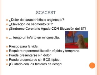  ¿Dolor de características anginosas?
 ¿Elevación de segmento ST?
 ¡Síndrome Coronario Agudo CON Elevación del ST!
 … tengo un infarto en mi consulta.
 Riesgo para la vida.
 Requiere repermeabilización rápida y temprana.
 Puede presentarse sin dolor.
 Puede presentarse sin ECG típico.
 ¡Cuidado con los factores de riesgo!
SCACEST
 