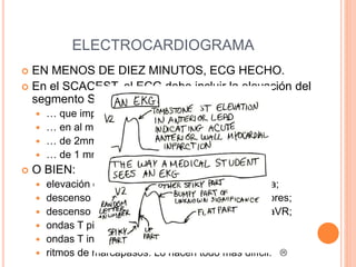 ELECTROCARDIOGRAMA
 EN MENOS DE DIEZ MINUTOS, ECG HECHO.
 En el SCACEST, el ECG debe incluir la elevación del
segmento ST…
 … que implique al punto J (tránsito QRS-ST)…
 … en al menos dos derivaciones contiguas…
 … de 2mm / 1.5 mm si se dan en V2-3…
 … de 1 mm o más en otras derivaciones.
 O BIEN:
 elevación de reciente aparición, sin constar previa;
 descenso del ST de 2mm en V1-4, hacer posteriores;
 descenso generalizado del ST con elevación de aVR;
 ondas T picudas, si el ECG se realiza pronto;
 ondas T invertidas (2mm) y simétricas en V4-6;
 ritmos de marcapasos. Lo hacen todo más difícil. 
 