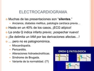 ELECTROCARDIOGRAMA
 Muchas de las presentaciones son “silentes.”
 Ancianos, diabetes mellitus, patología cardíaca previa…
 Hasta en un 40% de los casos, ¡ECG atípico!
 La onda Q indica infarto previo; ¡sospechar nuevo!
 ¡Se delimita un IAM por las derivaciones afectas…!
 … pero no es patognomónica.
 Miocardiopatía.
 Pericarditis.
 Alteraciones hidroelectrolíticas.
 Síndrome de Brugada.
 Variante de la normalidad. (!?)
 