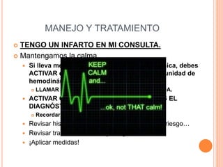 MANEJO Y TRATAMIENTO
 TENGO UN INFARTO EN MI CONSULTA.
 Mantengamos la calma.
 Si lleva menos de 12 horas de evolución clínica, debes
ACTIVAR el CÓDIGO INFARTO – TRIAMAR: unidad de
hemodinámica HCU o HUMS.
 LLAMAR AL CCU-061; REDIRIGIRÁN LA LLAMADA.
 ACTIVAR CON LA MAYOR BREVEDAD TRAS EL
DIAGNÓSTICO.
 Recordar: menos tiempo, más musculo.
 Revisar historia personal y familiar, factores de riesgo…
 Revisar tratamiento actual y alergias.
 ¡Aplicar medidas!
 