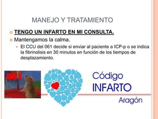 MANEJO Y TRATAMIENTO
 TENGO UN INFARTO EN MI CONSULTA.
 Mantengamos la calma.
 El CCU del 061 decide si enviar al paciente a ICP-p o se indica
la fibrinolisis en 30 minutos en función de los tiempos de
desplazamiento.
061
 