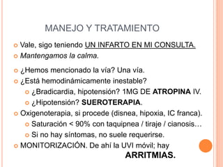 MANEJO Y TRATAMIENTO
 Vale, sigo teniendo UN INFARTO EN MI CONSULTA.
 Mantengamos la calma.
 ¿Hemos mencionado la vía? Una vía.
 ¿Está hemodinámicamente inestable?
 ¿Bradicardia, hipotensión? 1MG DE ATROPINA IV.
 ¿Hipotensión? SUEROTERAPIA.
 Oxigenoterapia, si procede (disnea, hipoxia, IC franca).
 Saturación < 90% con taquipnea / tiraje / cianosis…
 Si no hay síntomas, no suele requerirse.
 MONITORIZACIÓN. De ahí la UVI móvil; hay
ARRITMIAS.
 