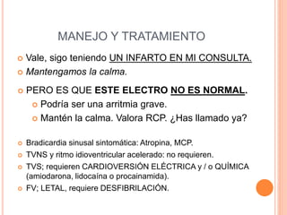 MANEJO Y TRATAMIENTO
 Vale, sigo teniendo UN INFARTO EN MI CONSULTA.
 Mantengamos la calma.
 PERO ES QUE ESTE ELECTRO NO ES NORMAL.
 Podría ser una arritmia grave.
 Mantén la calma. Valora RCP. ¿Has llamado ya?
 Bradicardia sinusal sintomática: Atropina, MCP.
 TVNS y ritmo idioventricular acelerado: no requieren.
 TVS; requieren CARDIOVERSIÓN ELÉCTRICA y / o QUÍMICA
(amiodarona, lidocaína o procainamida).
 FV; LETAL, requiere DESFIBRILACIÓN.
 