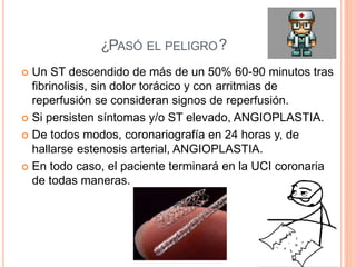 ¿PASÓ EL PELIGRO?PASÓ EL PELIGRO
 Un ST descendido de más de un 50% 60-90 minutos tras
fibrinolisis, sin dolor torácico y con arritmias de
reperfusión se consideran signos de reperfusión.
 Si persisten síntomas y/o ST elevado, ANGIOPLASTIA.
 De todos modos, coronariografía en 24 horas y, de
hallarse estenosis arterial, ANGIOPLASTIA.
 En todo caso, el paciente terminará en la UCI coronaria
de todas maneras.
 