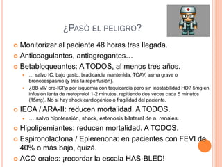 ¿PASÓ EL PELIGRO?
 Monitorizar al paciente 48 horas tras llegada.
 Anticoagulantes, antiagregantes…
 Betabloqueantes: A TODOS, al menos tres años.
 … salvo IC, bajo gasto, bradicardia mantenida, TCAV, asma grave o
broncoespasmo (y tras la reperfusión).
 ¿BB vIV pre-ICPp por isquemia con taquicardia pero sin inestabilidad HD? 5mg en
infusión lenta de metoprolol 1-2 minutos, repitiendo dos veces cada 5 minutos
(15mg). No si hay shock cardiogénico o fragilidad del paciente.
 IECA / ARA-II: reducen mortalidad. A TODOS.
 … salvo hipotensión, shock, estenosis bilateral de a. renales…
 Hipolipemiantes: reducen mortalidad. A TODOS.
 Espironolactona / Eplerenona: en pacientes con FEVI de
40% o más bajo, quizá.
 ACO orales: ¡recordar la escala HAS-BLED!
 