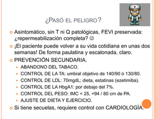  Asintomático, sin T ni Q patológicas, FEVI preservada:
¿repermeabilización completa? 
 ¡El paciente puede volver a su vida cotidiana en unas dos
semanas! De forma paulatina y escalonada, claro.
 PREVENCIÓN SECUNDARIA.
 ABANDONO DEL TABACO.
 CONTROL DE LA TA: umbral objetivo de 140/90 ó 130/80.
 CONTROL DE LDL: 70mgdL; dieta, estatinas (ezetimiba).
 CONTROL DE LA HbgA1: por debajo del 7%.
 CONTROL DEL PESO: IMC < 25, <94 / 80 cm de PA.
 AJUSTE DE DIETA Y EJERCICIO.
 Si tiene secuelas, requiere control con CARDIOLOGÍA.
¿PASÓ EL PELIGRO?PASÓ EL PELIGRO
 