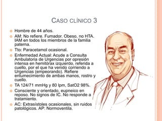 CASO CLÍNICO 3
 Hombre de 44 años.
 AM: No refiere. Fumador. Obeso, no HTA.
IAM en todos los miembros de la familia
paterna.
 Tto: Paracetamol ocasional.
 Enfermedad Actual: Acude a Consulta
Ambulatoria de Urgencias por opresión
intensa en hemitórax izquierdo, referida a
cuello, por el que ha venido corriendo a
Urgencias (empeorando). Refiere
entumecimiento de ambas manos, rostro y
cuello.
 TA 124/71 mmHg y 80 lpm, SatO2 98%.
 Consciente y orientado, eupneico en
reposo. No signos de IC. No responde a
tratamiento.
 AC: Extrasístoles ocasionales, sin ruidos
patológicos. AP: Normoventila.
 