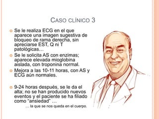CASO CLÍNICO 3
 Se le realiza ECG en el que
aparece una imagen sugestiva de
bloqueo de rama derecha, sin
apreciarse EST, Q ni T
patológicas…
 Se le solicita AS con enzimas;
aparece elevada mioglobina
aislada, con troponina normal.
 Mejora a las 10-11 horas, con AS y
ECG aún normales.
 9-24 horas después, se le da el
alta; no se han producido nuevos
eventos y el paciente se ha filiado
como “ansiedad” …
… la que se nos queda en el cuerpo.
 