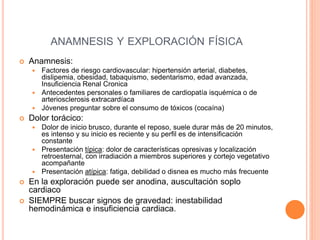 ANAMNESIS Y EXPLORACIÓN FÍSICA
 Anamnesis:
 Factores de riesgo cardiovascular: hipertensión arterial, diabetes,
dislipemia, obesidad, tabaquismo, sedentarismo, edad avanzada,
Insuficiencia Renal Cronica
 Antecedentes personales o familiares de cardiopatía isquémica o de
arteriosclerosis extracardíaca
 Jóvenes preguntar sobre el consumo de tóxicos (cocaína)
 Dolor torácico:
 Dolor de inicio brusco, durante el reposo, suele durar más de 20 minutos,
es intenso y su inicio es reciente y su perfil es de intensificación
constante
 Presentación típica: dolor de características opresivas y localización
retroesternal, con irradiación a miembros superiores y cortejo vegetativo
acompañante
 Presentación atípica: fatiga, debilidad o disnea es mucho más frecuente
 En la exploración puede ser anodina, auscultación soplo
cardiaco
 SIEMPRE buscar signos de gravedad: inestabilidad
hemodinámica e insuficiencia cardiaca.
 