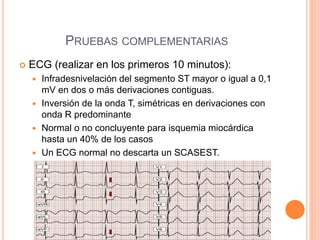 PRUEBAS COMPLEMENTARIAS
 ECG (realizar en los primeros 10 minutos):
 Infradesnivelación del segmento ST mayor o igual a 0,1
mV en dos o más derivaciones contiguas.
 Inversión de la onda T, simétricas en derivaciones con
onda R predominante
 Normal o no concluyente para isquemia miocárdica
hasta un 40% de los casos
 Un ECG normal no descarta un SCASEST.
 