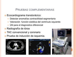 PRUEBAS COMPLEMENTARIAS
 Ecocardiograma transtorácico:
 Detectar anomalías contractilidad segmentaria
 Valoración función sistólica del ventrículo izquierdo
 Útil para el diagnostico diferencial
 Radiografía de tórax
 TAC convencional y coronario
 Prueba de inducción de isquemia.
 