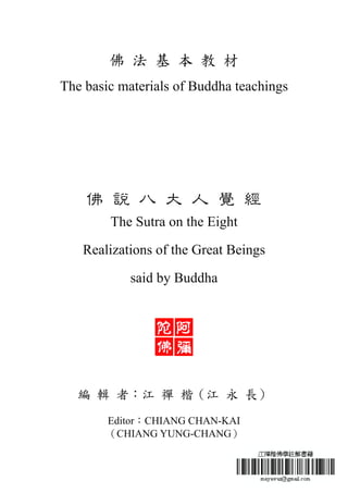 佛 法 基 本 教 材
The basic materials of Buddha teachings
佛 說 八 大 人 覺 經
The Sutra on the Eight
Realizations of the Great Beings
said by Buddha
編 輯 者：江 禪 楷（江 永 長）
Editor：CHIANG CHAN-KAI
（CHIANG YUNG-CHANG）
 