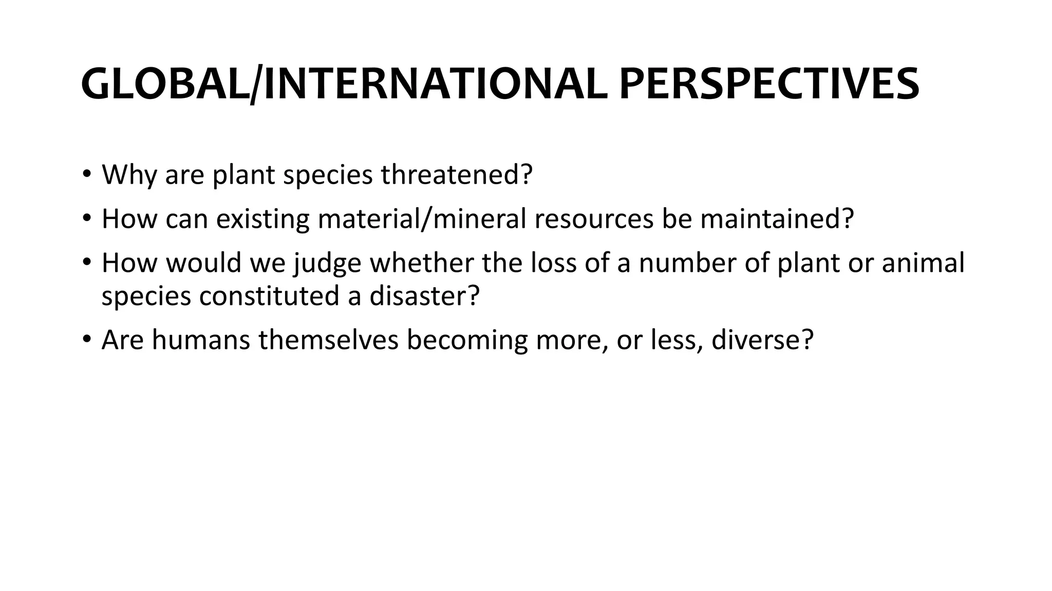 GLOBAL/INTERNATIONAL PERSPECTIVES
• Why are plant species threatened?
• How can existing material/mineral resources be maintained?
• How would we judge whether the loss of a number of plant or animal
species constituted a disaster?
• Are humans themselves becoming more, or less, diverse?