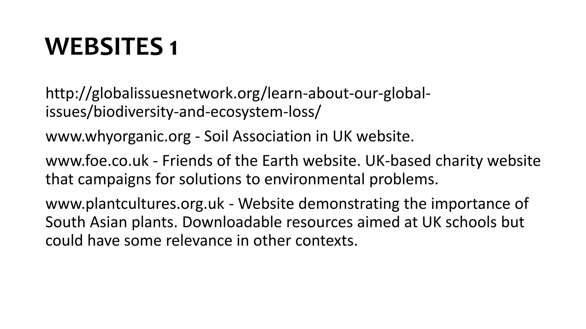 WEBSITES 1
http://globalissuesnetwork.org/learn-about-our-global-
issues/biodiversity-and-ecosystem-loss/
www.whyorganic.org - Soil Association in UK website.
www.foe.co.uk - Friends of the Earth website. UK-based charity website
that campaigns for solutions to environmental problems.
www.plantcultures.org.uk - Website demonstrating the importance of
South Asian plants. Downloadable resources aimed at UK schools but
could have some relevance in other contexts.