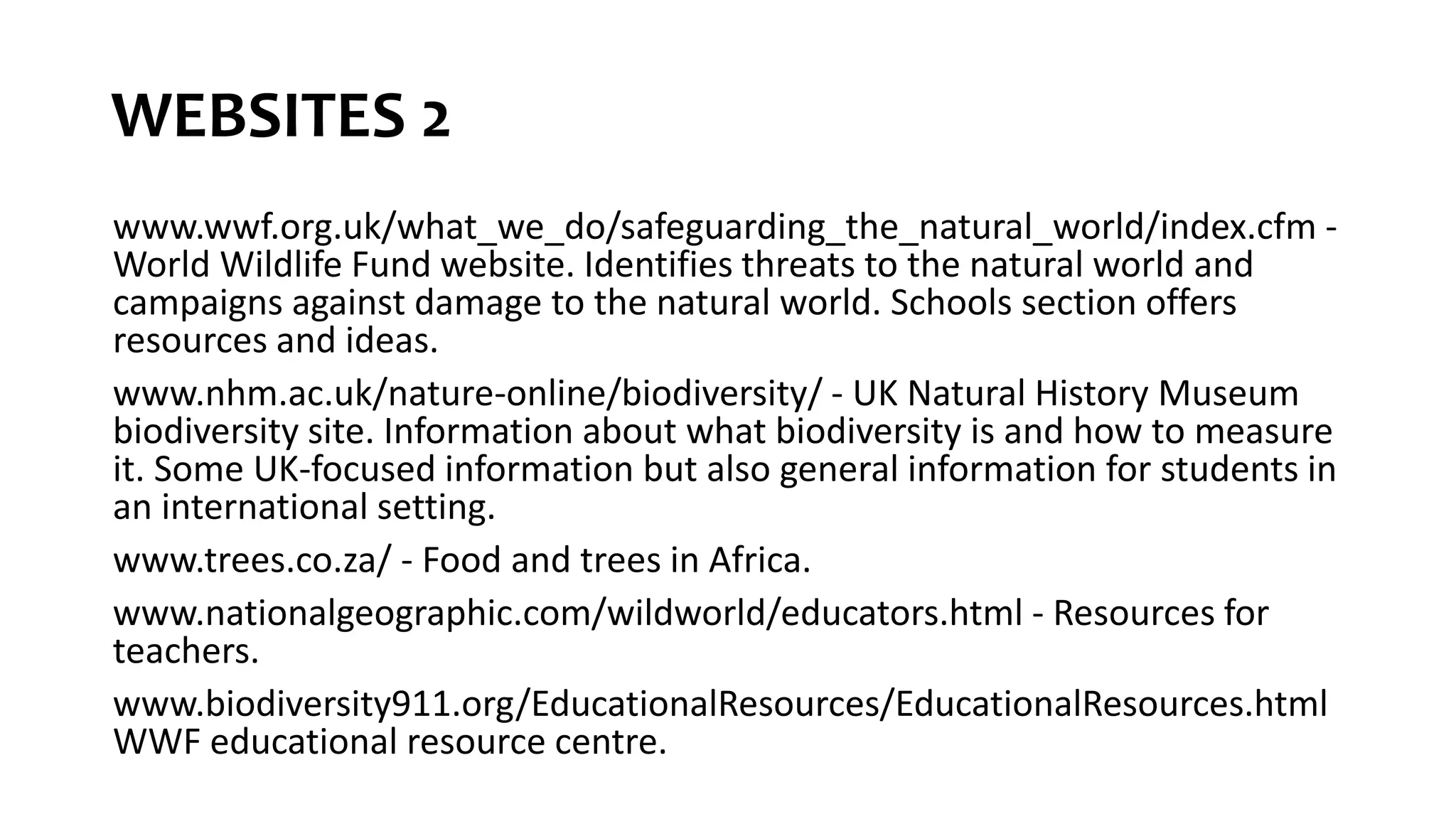 WEBSITES 2
www.wwf.org.uk/what_we_do/safeguarding_the_natural_world/index.cfm -
World Wildlife Fund website. Identifies threats to the natural world and
campaigns against damage to the natural world. Schools section offers
resources and ideas.
www.nhm.ac.uk/nature-online/biodiversity/ - UK Natural History Museum
biodiversity site. Information about what biodiversity is and how to measure
it. Some UK-focused information but also general information for students in
an international setting.
www.trees.co.za/ - Food and trees in Africa.
www.nationalgeographic.com/wildworld/educators.html - Resources for
teachers.
www.biodiversity911.org/EducationalResources/EducationalResources.html
WWF educational resource centre.