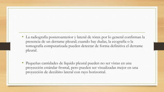 • La radiografía posteroanterior y lateral de tórax por lo general confirman la
presencia de un derrame pleural; cuando hay dudas, la ecografía o la
tomografía computarizada pueden detectar de forma definitiva el derrame
pleural.
• Pequeñas cantidades de líquido pleural pueden no ser vistas en una
proyección estándar frontal, pero pueden ser visualizadas mejor en una
proyección de decúbito lateral con rayo horizontal.
 