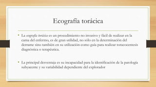 Ecografía torácica
• La ecografía torácica es un procedimiento no invasivo y fácil de realizar en la
cama del enfermo, es de gran utilidad, no sólo en la determinación del
derrame sino también en su utilización como guía para realizar toracocentesis
diagnóstica o terapéutica.
• La principal desventaja es su incapacidad para la identificación de la patología
subyacente y su variabilidad dependiente del explorador
 