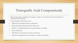 Tomografía Axial Computarizada
• Detecta pequeñas cantidades de líquido y ayuda a caracterizar mejor la localización y
disposición del derrame.
• Las principales indicaciones son:
a. Diferenciar patología pleural y pulmonar
b. Determinar patología pulmonar subyacente
c. Definir si el líquido pleural se encuentra libre o loculado
d. Guía terapéutica
e. Identificar la colocación de tubos de drenaje
f. Detectar complicaciones de derrames y cambios residuales .
 