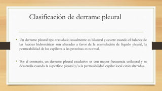 Clasificación de derrame pleural
• Un derrame pleural tipo trasudado usualmente es bilateral y ocurre cuando el balance de
las fuerzas hidrostáticas son alteradas a favor de la acumulación de líquido pleural, la
permeabilidad de los capilares a las proteínas es normal.
• Por el contrario, un derrame pleural exudativo es con mayor frecuencia unilateral y se
desarrolla cuando la superficie pleural y/o la permeabilidad capilar local están alteradas.
 