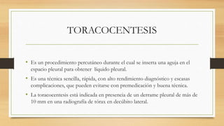 TORACOCENTESIS
• Es un procedimiento percutáneo durante el cual se inserta una aguja en el
espacio pleural para obtener líquido pleural.
• Es una técnica sencilla, rápida, con alto rendimiento diagnóstico y escasas
complicaciones, que pueden evitarse con premedicación y buena técnica.
• La toracocentesis está indicada en presencia de un derrame pleural de más de
10 mm en una radiografía de tórax en decúbito lateral.
 