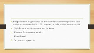 • Si el paciente es diagnosticado de insuficiencia cardiaca congestiva se debe
realizar tratamiento diurético. No obstante, se debe realizar toracocentesis:
a. Si el derrame persiste durante más de 3 días
b. Presenta fiebre o dolor torácico
c. Es unilateral
d. Se presenta hipoxemia
 