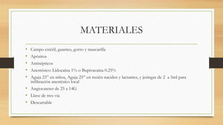 MATERIALES
• Campo estéril, guantes, gorro y mascarilla
• Apósitos
• Antisépticos
• Anestésico: Lidocaína 1% o Bupivacaína 0.25%
• Aguja 23” en niños, Aguja 25” en recién nacidos y lactantes, y jeringas de 2 a 5ml para
infiltración anestésico local
• Angiocateter de 25 a 14G
• Llave de tres via
• Descartable
 