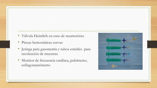 • Válvula Heimlich en caso de neumotórax
• Pinzas hemostáticas curvas
• Jeringa para gasometría y tubos estériles para
recolección de muestras
• Monitor de frecuencia cardíaca, pulsímetro,
esfingomanómetro
 