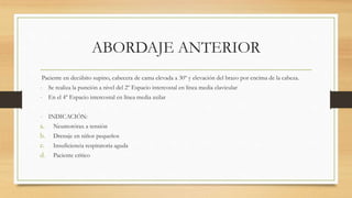 ABORDAJE ANTERIOR
Paciente en decúbito supino, cabecera de cama elevada a 30º y elevación del brazo por encima de la cabeza.
- Se realiza la punción a nivel del 2º Espacio intercostal en línea media clavicular
- En el 4º Espacio intercostal en línea media axilar
- INDICACIÓN:
a. Neumotórax a tensión
b. Drenaje en niños pequeños
c. Insuficiencia respiratoria aguda
d. Paciente crítico
 