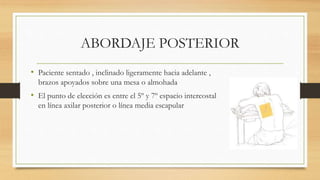 ABORDAJE POSTERIOR
• Paciente sentado , inclinado ligeramente hacia adelante ,
brazos apoyados sobre una mesa o almohada
• El punto de elección es entre el 5º y 7º espacio intercostal
en línea axilar posterior o línea media escapular
 