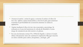 • Avanzar el catéter , retirar la aguja y conectar el catéter a la llave de
tres vías. Aplicar a pinza hemostática a nivel de la piel, para mantener
constante la profundidad de la inserción mientras se realiza la
aspiración.
• Aspirar mediante la llave de tres vías conectada a una jeringa. Se
colocará en el caso de hemótorax la válvula de Heimlich si existe
riesgo de entrada de aire del exterior a la pleura.
• En caso de derrame extraer 50 a 100ml de líquido y valorar el estado
clínico del paciente antes de continuar la aspiración. Recoger muestra
en tubos estériles para cultivo, bioquímica , citología , pH
 