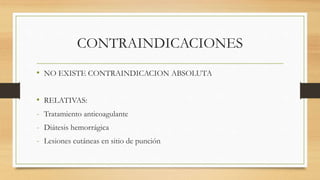 CONTRAINDICACIONES
• NO EXISTE CONTRAINDICACION ABSOLUTA
• RELATIVAS:
- Tratamiento anticoagulante
- Diátesis hemorrágica
- Lesiones cutáneas en sitio de punción
 