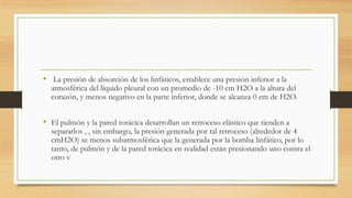 • La presión de absorción de los linfáticos, establece una presión inferior a la
atmosférica del líquido pleural con un promedio de -10 cm H2O a la altura del
corazón, y menos negativo en la parte inferior, donde se alcanza 0 cm de H2O.
• El pulmón y la pared torácica desarrollan un retroceso elástico que tienden a
separarlos , , sin embargo, la presión generada por tal retroceso (alrededor de 4
cmH2O) se menos subatmosférica que la generada por la bomba linfático, por lo
tanto, de pulmón y de la pared torácica en realidad están presionando uno contra el
otro v
 
