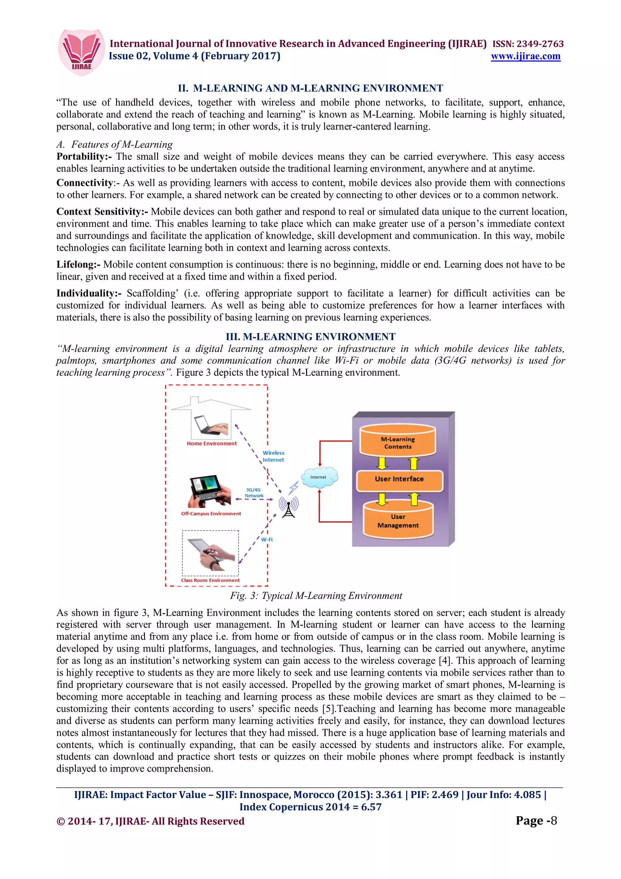 International Journal of Innovative Research in Advanced Engineering (IJIRAE) ISSN: 2349-2763
Issue 02, Volume 4 (February 2017) www.ijirae.com
_________________________________________________________________________________________________
IJIRAE: Impact Factor Value – SJIF: Innospace, Morocco (2015): 3.361 | PIF: 2.469 | Jour Info: 4.085 |
Index Copernicus 2014 = 6.57
© 2014- 17, IJIRAE- All Rights Reserved Page -8
II. M-LEARNING AND M-LEARNING ENVIRONMENT
“The use of handheld devices, together with wireless and mobile phone networks, to facilitate, support, enhance,
collaborate and extend the reach of teaching and learning” is known as M-Learning. Mobile learning is highly situated,
personal, collaborative and long term; in other words, it is truly learner-cantered learning.
A. Features of M-Learning
Portability:- The small size and weight of mobile devices means they can be carried everywhere. This easy access
enables learning activities to be undertaken outside the traditional learning environment, anywhere and at anytime.
Connectivity:- As well as providing learners with access to content, mobile devices also provide them with connections
to other learners. For example, a shared network can be created by connecting to other devices or to a common network.
Context Sensitivity:- Mobile devices can both gather and respond to real or simulated data unique to the current location,
environment and time. This enables learning to take place which can make greater use of a person’s immediate context
and surroundings and facilitate the application of knowledge, skill development and communication. In this way, mobile
technologies can facilitate learning both in context and learning across contexts.
Lifelong:- Mobile content consumption is continuous: there is no beginning, middle or end. Learning does not have to be
linear, given and received at a fixed time and within a fixed period.
Individuality:- Scaffolding’ (i.e. offering appropriate support to facilitate a learner) for difficult activities can be
customized for individual learners. As well as being able to customize preferences for how a learner interfaces with
materials, there is also the possibility of basing learning on previous learning experiences.
III. M-LEARNING ENVIRONMENT
“M-learning environment is a digital learning atmosphere or infrastructure in which mobile devices like tablets,
palmtops, smartphones and some communication channel like Wi-Fi or mobile data (3G/4G networks) is used for
teaching learning process”. Figure 3 depicts the typical M-Learning environment.
Fig. 3: Typical M-Learning Environment
As shown in figure 3, M-Learning Environment includes the learning contents stored on server; each student is already
registered with server through user management. In M-learning student or learner can have access to the learning
material anytime and from any place i.e. from home or from outside of campus or in the class room. Mobile learning is
developed by using multi platforms, languages, and technologies. Thus, learning can be carried out anywhere, anytime
for as long as an institution’s networking system can gain access to the wireless coverage [4]. This approach of learning
is highly receptive to students as they are more likely to seek and use learning contents via mobile services rather than to
find proprietary courseware that is not easily accessed. Propelled by the growing market of smart phones, M-learning is
becoming more acceptable in teaching and learning process as these mobile devices are smart as they claimed to be –
customizing their contents according to users’ specific needs [5].Teaching and learning has become more manageable
and diverse as students can perform many learning activities freely and easily, for instance, they can download lectures
notes almost instantaneously for lectures that they had missed. There is a huge application base of learning materials and
contents, which is continually expanding, that can be easily accessed by students and instructors alike. For example,
students can download and practice short tests or quizzes on their mobile phones where prompt feedback is instantly
displayed to improve comprehension.
 