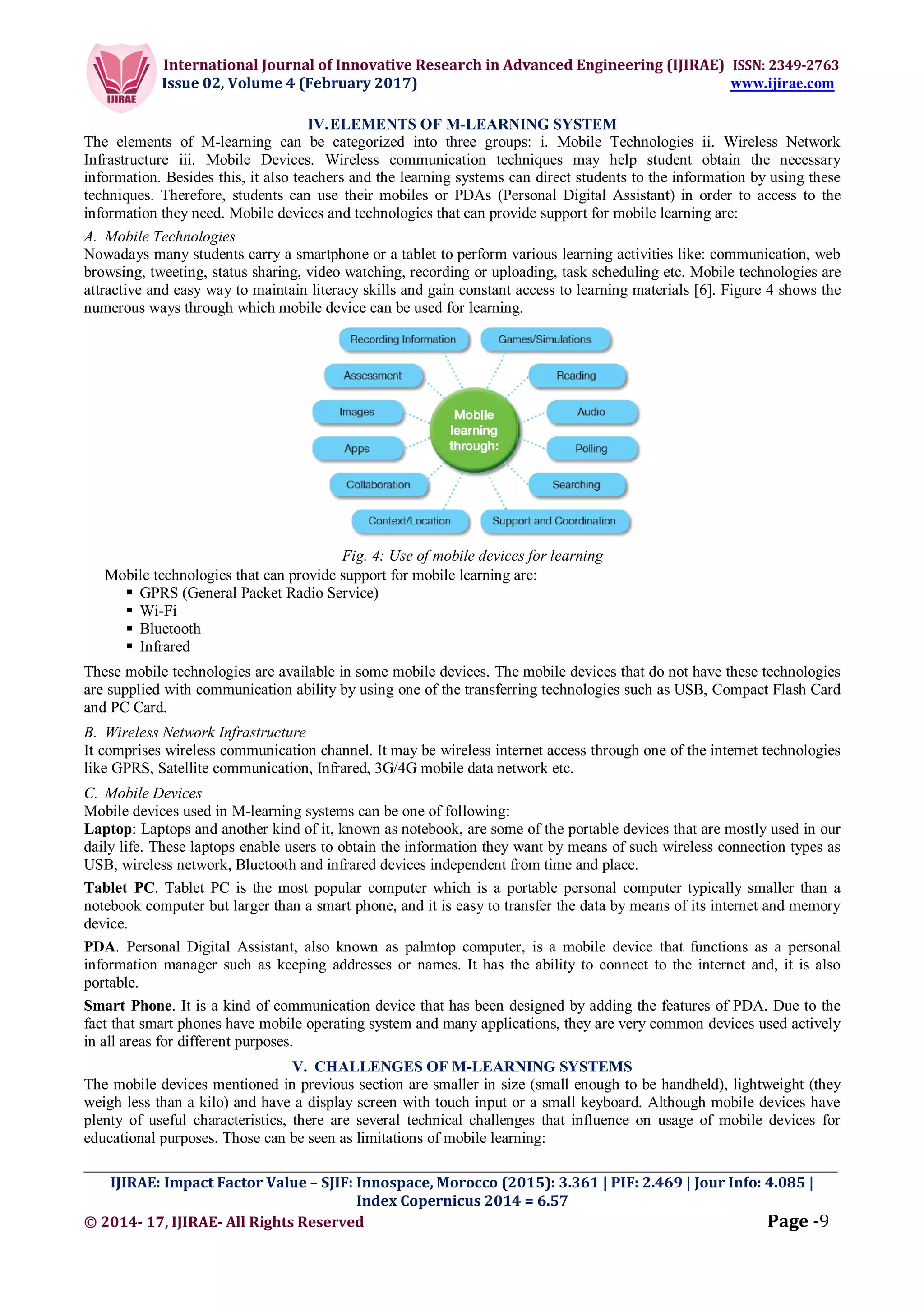 International Journal of Innovative Research in Advanced Engineering (IJIRAE) ISSN: 2349-2763
Issue 02, Volume 4 (February 2017) www.ijirae.com
_________________________________________________________________________________________________
IJIRAE: Impact Factor Value – SJIF: Innospace, Morocco (2015): 3.361 | PIF: 2.469 | Jour Info: 4.085 |
Index Copernicus 2014 = 6.57
© 2014- 17, IJIRAE- All Rights Reserved Page -9
IV.ELEMENTS OF M-LEARNING SYSTEM
The elements of M-learning can be categorized into three groups: i. Mobile Technologies ii. Wireless Network
Infrastructure iii. Mobile Devices. Wireless communication techniques may help student obtain the necessary
information. Besides this, it also teachers and the learning systems can direct students to the information by using these
techniques. Therefore, students can use their mobiles or PDAs (Personal Digital Assistant) in order to access to the
information they need. Mobile devices and technologies that can provide support for mobile learning are:
A. Mobile Technologies
Nowadays many students carry a smartphone or a tablet to perform various learning activities like: communication, web
browsing, tweeting, status sharing, video watching, recording or uploading, task scheduling etc. Mobile technologies are
attractive and easy way to maintain literacy skills and gain constant access to learning materials [6]. Figure 4 shows the
numerous ways through which mobile device can be used for learning.
Fig. 4: Use of mobile devices for learning
Mobile technologies that can provide support for mobile learning are:
 GPRS (General Packet Radio Service)
 Wi-Fi
 Bluetooth
 Infrared
These mobile technologies are available in some mobile devices. The mobile devices that do not have these technologies
are supplied with communication ability by using one of the transferring technologies such as USB, Compact Flash Card
and PC Card.
B. Wireless Network Infrastructure
It comprises wireless communication channel. It may be wireless internet access through one of the internet technologies
like GPRS, Satellite communication, Infrared, 3G/4G mobile data network etc.
C. Mobile Devices
Mobile devices used in M-learning systems can be one of following:
Laptop: Laptops and another kind of it, known as notebook, are some of the portable devices that are mostly used in our
daily life. These laptops enable users to obtain the information they want by means of such wireless connection types as
USB, wireless network, Bluetooth and infrared devices independent from time and place.
Tablet PC. Tablet PC is the most popular computer which is a portable personal computer typically smaller than a
notebook computer but larger than a smart phone, and it is easy to transfer the data by means of its internet and memory
device.
PDA. Personal Digital Assistant, also known as palmtop computer, is a mobile device that functions as a personal
information manager such as keeping addresses or names. It has the ability to connect to the internet and, it is also
portable.
Smart Phone. It is a kind of communication device that has been designed by adding the features of PDA. Due to the
fact that smart phones have mobile operating system and many applications, they are very common devices used actively
in all areas for different purposes.
V. CHALLENGES OF M-LEARNING SYSTEMS
The mobile devices mentioned in previous section are smaller in size (small enough to be handheld), lightweight (they
weigh less than a kilo) and have a display screen with touch input or a small keyboard. Although mobile devices have
plenty of useful characteristics, there are several technical challenges that influence on usage of mobile devices for
educational purposes. Those can be seen as limitations of mobile learning:
 